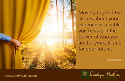 Moving beyond the stories about your experiences enables you to stay in the power of who you are for yourself and for your future.